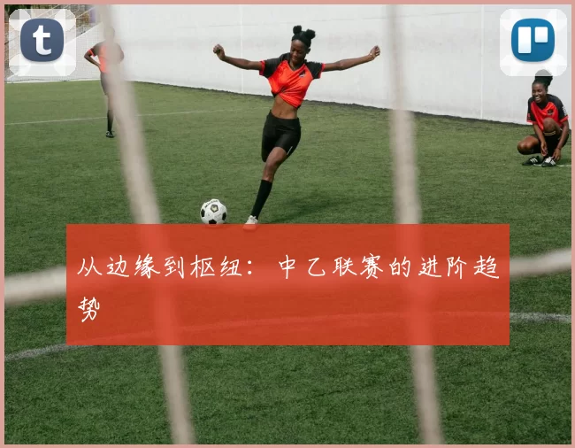 从边缘到枢纽：中乙联赛的进阶趋势