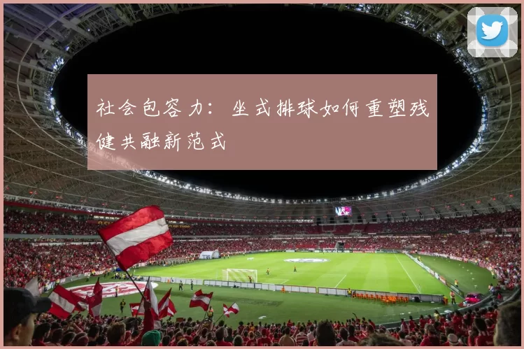 社会包容力：坐式排球如何重塑残健共融新范式