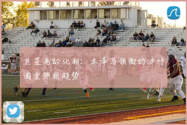 巨星老龄化潮：本泽马领衔的沙特淘金热新趋势
