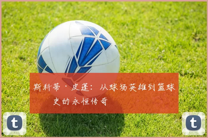 斯科蒂·皮蓬：从球场英雄到篮球历史的永恒传奇
