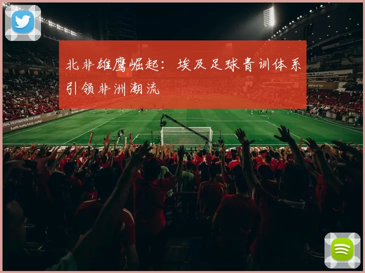 北非雄鹰崛起：埃及足球青训体系引领非洲潮流