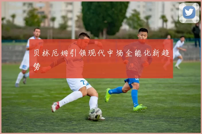 贝林厄姆引领现代中场全能化新趋势