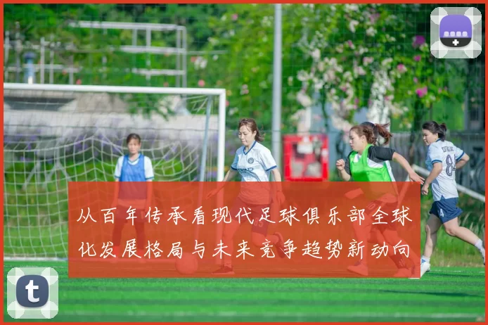 从百年传承看现代足球俱乐部全球化发展格局与未来竞争趋势新动向