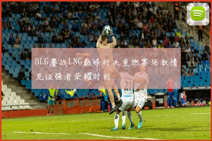 BLG鏖战LNG巅峰对决重燃赛场激情见证强者荣耀时刻
